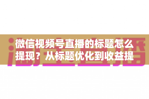 微信视频号直播的标题怎么提现？从标题优化到收益提现的全流程实战指南