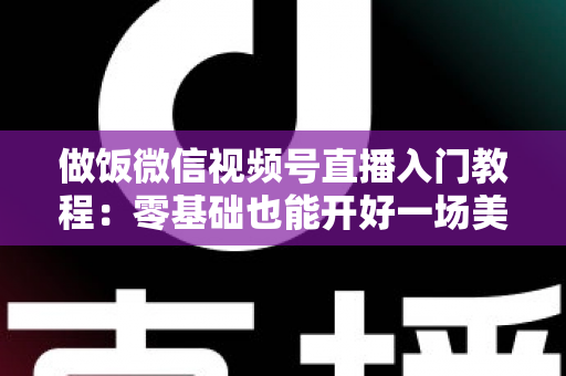 做饭微信视频号直播入门教程：零基础也能开好一场美食直播的完整攻略