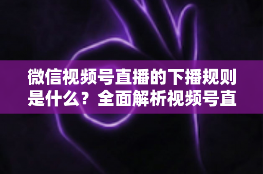 微信视频号直播的下播规则是什么?全面解析视频号直播结束规范与实操指南 微信视频号直播的下播规则是什么?全面解析视频号直播结束规范与实操指南