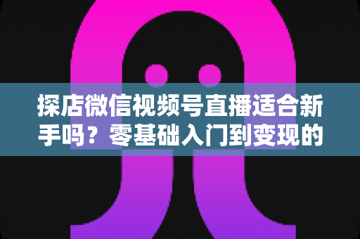 探店微信视频号直播适合新手吗?零基础入门到变现的全攻略详解 探店微信视频号直播适合新手吗?零基础入门到变现的全攻略详解