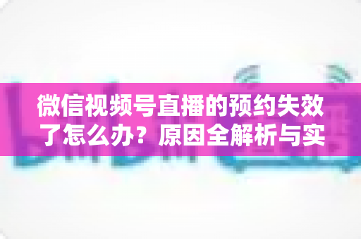 微信视频号直播的预约失效了怎么办？原因全解析与实用解决方案，帮你快速挽回直播流量