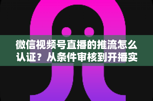 微信视频号直播的推流怎么认证？从条件审核到开播实操的一站式权威指南