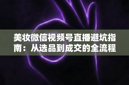 美妆微信视频号直播避坑指南:从选品到成交的全流程实战攻略 美妆微信视频号直播避坑指南:从选品到成交的全流程实战攻略