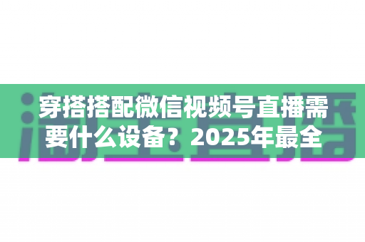 穿搭搭配微信视频号直播需要什么设备？2025年最全设备清单与实用选购指南