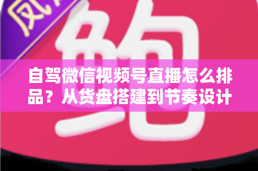 自驾微信视频号直播怎么排品?从货盘搭建到节奏设计的实战全攻略 自驾微信视频号直播怎么排品?从货盘搭建到节奏设计的实战全攻略