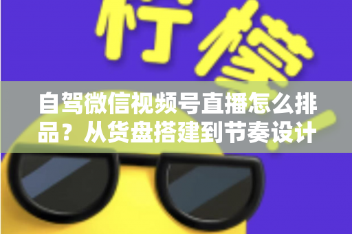 自驾微信视频号直播怎么排品？从货盘搭建到节奏设计的实战全攻略