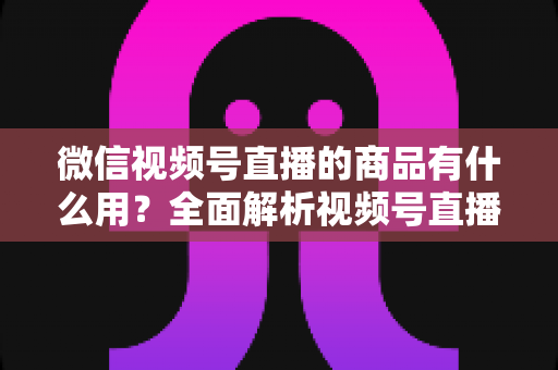 微信视频号直播的商品有什么用？全面解析视频号直播带货功能、核心价值与实操指南