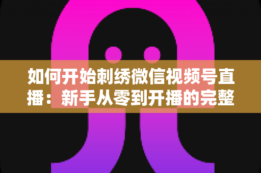 如何开始刺绣微信视频号直播：新手从零到开播的完整实战指南