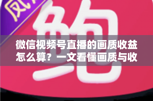 微信视频号直播的画质收益怎么算?一文看懂画质与收益的计算逻辑及提升技巧 微信视频号直播的画质收益怎么算?一文看懂画质与收益的计算逻辑及提升技巧