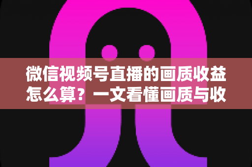 微信视频号直播的画质收益怎么算？一文看懂画质与收益的计算逻辑及提升技巧