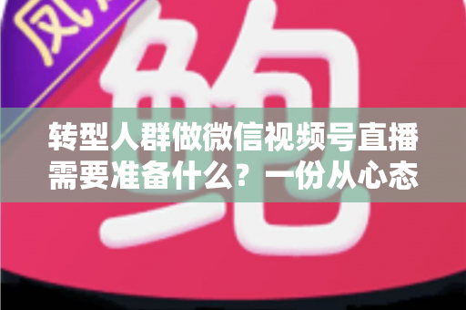 转型人群做微信视频号直播需要准备什么？一份从心态到设备的全维度开播指南