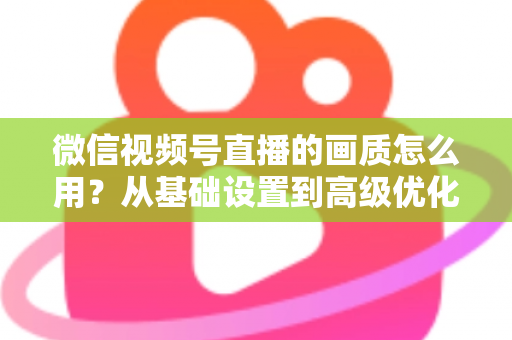 微信视频号直播的画质怎么用?从基础设置到高级优化的一站式画质提升指南 微信视频号直播的画质怎么用?从基础设置到高级优化的一站式画质提升指南