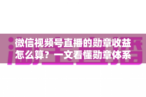 微信视频号直播的勋章收益怎么算？一文看懂勋章体系、分成比例与提现全流程