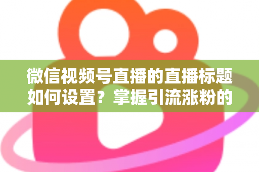 微信视频号直播的直播标题如何设置？掌握引流涨粉的标题优化全攻略