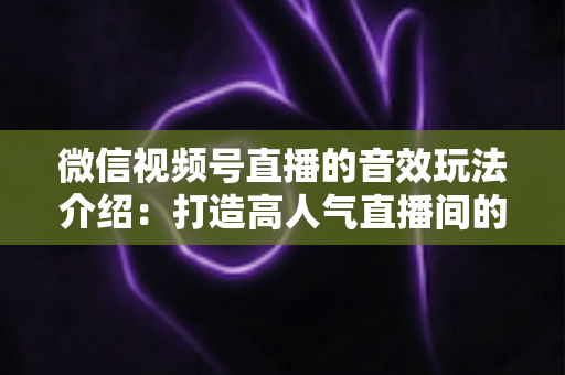 微信视频号直播的音效玩法介绍：打造高人气直播间的声音魔法全攻略