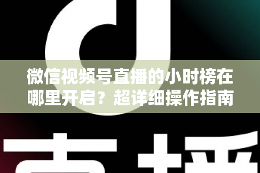 微信视频号直播的小时榜在哪里开启？超详细操作指南带你快速上手直播榜单玩法