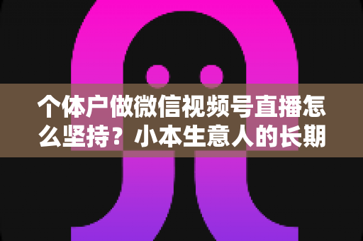 个体户做微信视频号直播怎么坚持?小本生意人的长期直播生存指南与实操心得 个体户做微信视频号直播怎么坚持?小本生意人的长期直播生存指南与实操心得