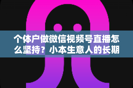 个体户做微信视频号直播怎么坚持？小本生意人的长期直播生存指南与实操心得