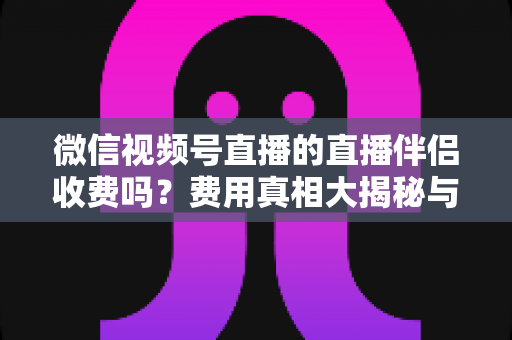 微信视频号直播的直播伴侣收费吗?费用真相大揭秘与免费开播全攻略 微信视频号直播的直播伴侣收费吗?费用真相大揭秘与免费开播全攻略