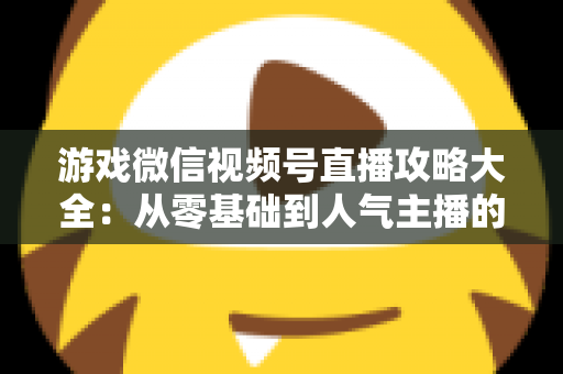 游戏微信视频号直播攻略大全：从零基础到人气主播的实战指南