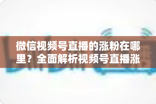 微信视频号直播的涨粉在哪里？全面解析视频号直播涨粉入口与高效涨粉实战攻略