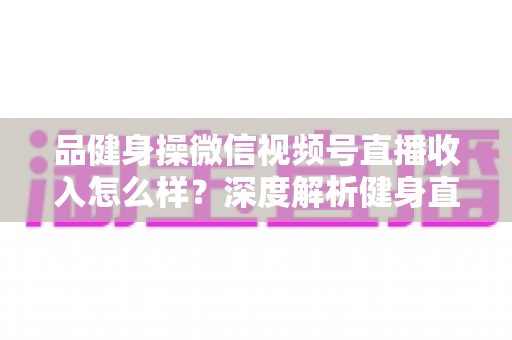 品健身操微信视频号直播收入怎么样？深度解析健身直播变现潜力与赚钱之道