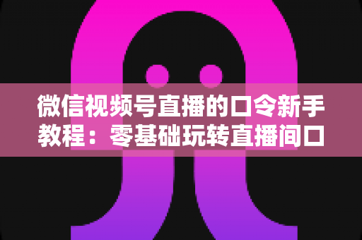 微信视频号直播的口令新手教程：零基础玩转直播间口令互动与涨粉全攻略