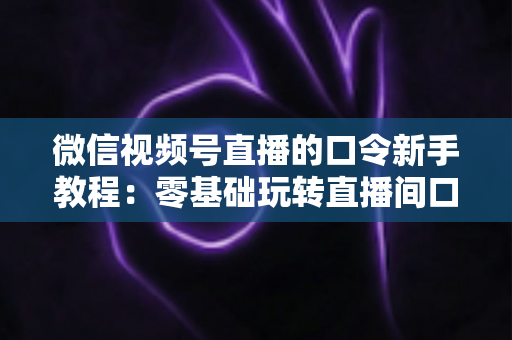 微信视频号直播的口令新手教程：零基础玩转直播间口令互动与涨粉全攻略