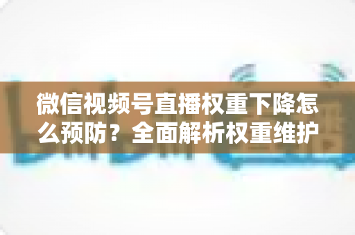 微信视频号直播权重下降怎么预防？全面解析权重维护与流量稳定实战指南