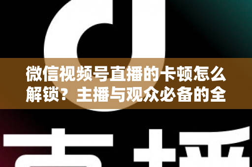 微信视频号直播的卡顿怎么解锁？主播与观众必备的全流程优化指南