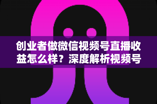 创业者做微信视频号直播收益怎么样?深度解析视频号直播的真实收益、变现模式与实操攻略 创业者做微信视频号直播收益怎么样?深度解析视频号直播的真实收益、变现模式与实操攻略