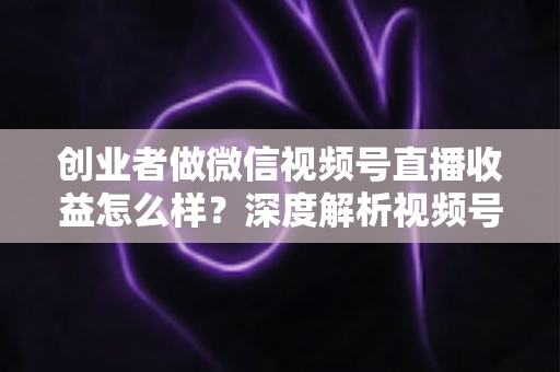 创业者做微信视频号直播收益怎么样?深度解析视频号直播的真实收益、变现模式与实操攻略 创业者做微信视频号直播收益怎么样?深度解析视频号直播的真实收益、变现模式与实操攻略