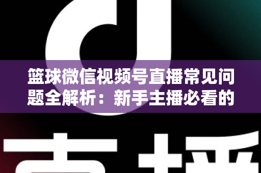 篮球微信视频号直播常见问题全解析：新手主播必看的避坑与涨粉实战指南