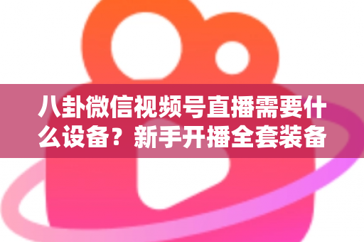 八卦微信视频号直播需要什么设备?新手开播全套装备清单与避坑指南全解析 八卦微信视频号直播需要什么设备?新手开播全套装备清单与避坑指南全解析