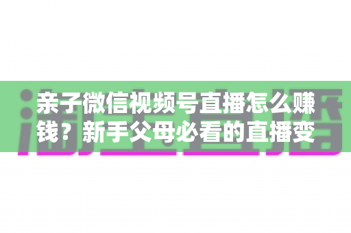 亲子微信视频号直播怎么赚钱？新手父母必看的直播变现全攻略