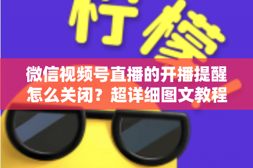 微信视频号直播的开播提醒怎么关闭？超详细图文教程与常见问题全解析