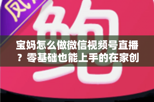 宝妈怎么做微信视频号直播？零基础也能上手的在家创业指南