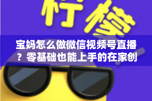宝妈怎么做微信视频号直播？零基础也能上手的在家创业指南