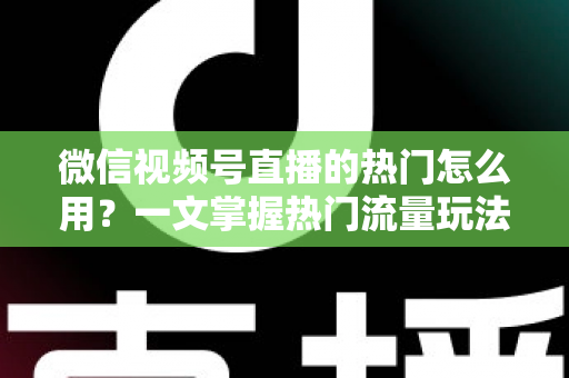 微信视频号直播的热门怎么用？一文掌握热门流量玩法，让直播间人气快速飙升的实战指南