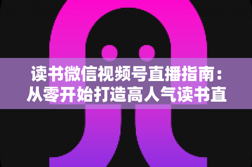 读书微信视频号直播指南：从零开始打造高人气读书直播间的完整攻略