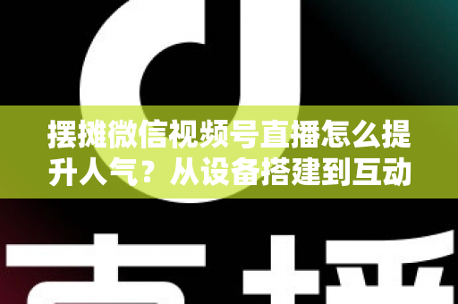 摆摊微信视频号直播怎么提升人气？从设备搭建到互动留人的全流程实战指南