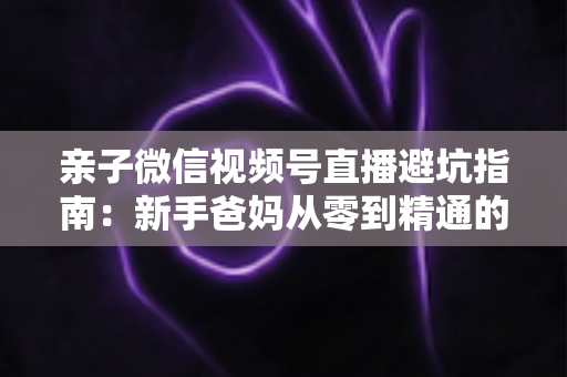 亲子微信视频号直播避坑指南:新手爸妈从零到精通的实战避雷手册 亲子微信视频号直播避坑指南:新手爸妈从零到精通的实战避雷手册