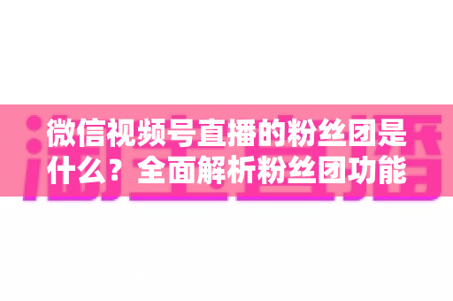 微信视频号直播的粉丝团是什么？全面解析粉丝团功能、加入方法与运营价值