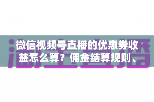 微信视频号直播的优惠券收益怎么算？佣金结算规则、到账周期与提现技巧全解析