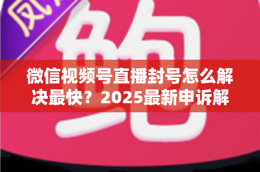微信视频号直播封号怎么解决最快?2025最新申诉解封全流程指南(附防封避坑清单) 微信视频号直播封号怎么解决最快?2025最新申诉解封全流程指南(附防封避坑清单)
