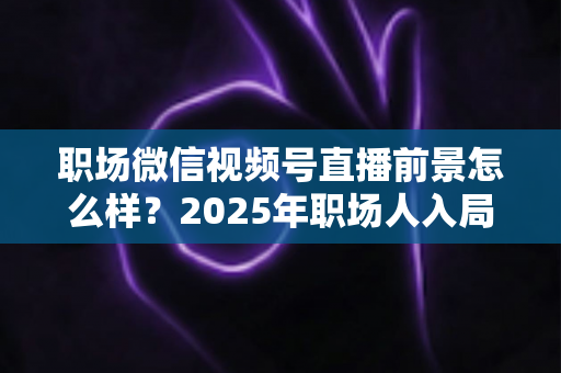 职场微信视频号直播前景怎么样？2025年职场人入局直播带货与个人IP的机遇趋势深度解析