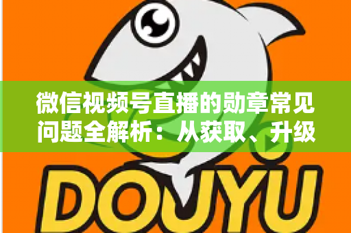 微信视频号直播的勋章常见问题全解析：从获取、升级到消失恢复，一篇帮你彻底搞懂勋章规则