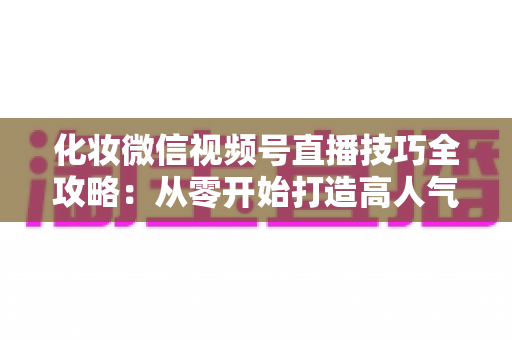 化妆微信视频号直播技巧全攻略:从零开始打造高人气、高转化的美妆直播间实战指南 化妆微信视频号直播技巧全攻略:从零开始打造高人气、高转化的美妆直播间实战指南