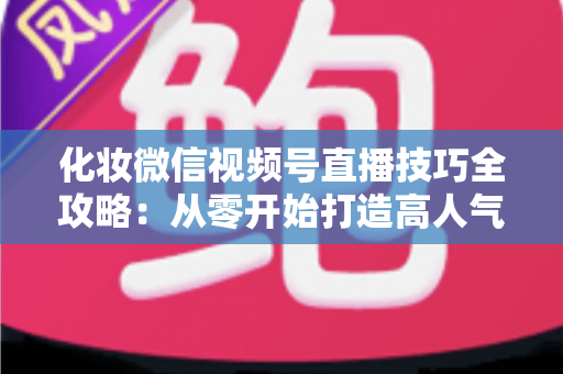 化妆微信视频号直播技巧全攻略：从零开始打造高人气、高转化的美妆直播间实战指南
