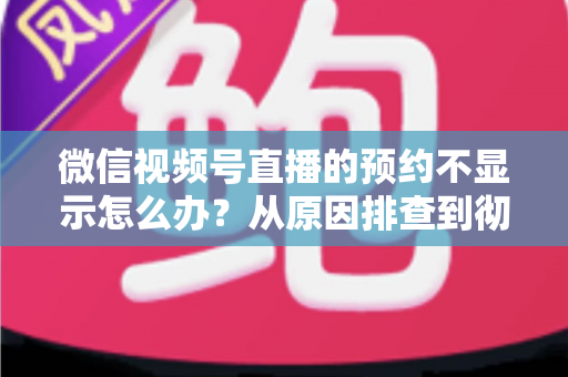 微信视频号直播的预约不显示怎么办？从原因排查到彻底解决的实用指南